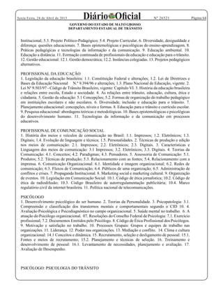 Página 64Sexta Feira, 24 de Abril de 2015 Nº 26521
GOVERNO DO ESTADO DE MATO GROSSO
DEPARTAMENTO ESTADUAL DE TRÂNSITO
Institucional; 5.3. Projeto Político-Pedagógico; 5.4. Projeto Curricular. 6. Diversidade, desigualdade e
diferença: questões educacionais. 7. Bases epistemológicas e psicológicas do ensino-aprendizagem. 8.
Práticas pedagógicas e tecnologias da informação e da comunicação. 9. Educação ambiental. 10.
Educação a distância. 11. Formação continuada de profissionais da educação e educação para o trânsito.
12. Gestão educacional: 12.1. Gestão democrática; 12.2. Instâncias colegiadas. 13. Projetos pedagógicos
alternativos.
PROFISSIONAL DA EDUCAÇÃO
1. Legislação da educação brasileira: 1.1. Constituição Federal e alterações; 1.2. Lei de Diretrizes e
Bases da Educação Nacional N.º 9.394/96 e alterações; 1.3. Plano Nacional de Educação, vigente. 2.
Lei Nº 9.503/97 - Código de Trânsito Brasileiro, vigente: Capítulo VI. 3. História da educação brasileira
e relações entre escola, Estado e sociedade. 4. As relações entre trânsito, educação, cultura, ética e
cidadania. 5. Gestão da educação: 5.1 Concepções; 5.2. Formas de organização do trabalho pedagógico
em instituições escolares e não escolares. 6. Diversidade, inclusão e educação para o trânsito. 7.
Planejamento educacional: concepções, níveis e formas. 8. Educação para o trânsito e currículo escolar.
9. Pesquisa educacional: abordagens teóricas e metodológicas. 10. Bases epistemológicas e psicológicas
do desenvolvimento humano. 11. Tecnologias da informação e da comunicação em processos
educativos.
PROFISSIONAL DE COMUNICAÇÃO SOCIAL
1. História dos meios e veículos de comunicação no Brasil: 1.1. Impressos; 1.2. Eletrônicos; 1.3.
Digitais; 1.4. Evolução de linguagem e técnica; 1.5. Personalidades. 2. Técnicas de produção e edição
nos meios de comunicação: 2.1. Impressos; 2.2. Eletrônicos; 2.3. Digitais. 3. Características e
Linguagem dos meios de comunicação: 3.1 Impressos; 3.2. Eletrônicos; 3.3. Digitais. 4. Teorias da
Comunicação: 4.1. Conceitos; 4.2. Paradigmas; 4.3. Pensadores. 5. Assessoria de Comunicação: 5.1.
Produtos; 5.2. Técnicas de produção; 5.3. Relacionamento com as fontes; 5.4. Relacionamento com a
imprensa. 6. Comunicação Organizacional: 6.1. Identidade e imagem organizacional; 6.2. Redes de
comunicação; 6.3. Fluxos de Comunicação; 6.4. Públicos de uma organização; 6.5. Administração de
conflitos e crises. 7. Propaganda Institucional. 8. Marketing social e marketing cultural. 9. Organização
de eventos. 10. Legislação em Comunicação Social: 10.1. Código de ética jornalística; 10.2. Código de
ética da radiodifusão; 10.3. Código Brasileiro de autorregulamentação publicitária; 10.4. Marco
regulatório civil da internet brasileira. 11. Política nacional de telecomunicações.
PSICÓLOGO
1. Desenvolvimento psicológico do ser humano. 2. Teorias da Personalidade. 3. Psicopatologia: 3.1.
Compreensão e classificação dos transtornos mentais e comportamentais segundo o CID 10. 4.
Avaliação Psicológica e Psicodiagnóstico no campo organizacional. 5. Saúde mental no trabalho. 6. A
atuação do Psicólogo organizacional. 07. Resoluções do Conselho Federal de Psicologia: 7.1. Exercício
profissional; 7.2. Documentos Emitidos pelo Psicólogo. 8. Código de Ética Profissional dos Psicólogos.
9. Motivação e satisfação no trabalho. 10. Processos Grupais: Grupos e equipes de trabalho nas
organizações. 11. Liderança. 12. Poder nas organizações. 13. Mediação e conflito. 14. Clima e cultura
organizacional: 14.1 Conceitos e dinâmica. 15. Recrutamento, seleção e desligamento de pessoal: 15.1.
Fontes e meios de recrutamento; 15.2. Planejamento e técnicas de seleção. 16. Treinamento e
desenvolvimento de pessoal: 16.1. Levantamento de necessidades, planejamento e avaliação. 17.
Avaliação de Desempenho.
PSICÓLOGO: PSICOLOGIA DO TRÂNSITO
 