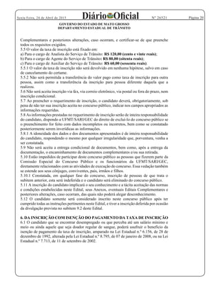 Página 20Sexta Feira, 24 de Abril de 2015 Nº 26521
GOVERNO DO ESTADO DE MATO GROSSO
DEPARTAMENTO ESTADUAL DE TRÂNSITO
Complementares e posteriores alterações, caso ocorram, e certificar-se de que preenche
todos os requisitos exigidos.
5.5 O valor da taxa de inscrição está fixado em:
a) Para o cargo de Analista do Serviço de Trânsito: R$ 120,00 (cento e vinte reais);
b) Para o cargo de Agente do Serviço de Trânsito: R$ 80,00 (oitenta reais);
c) Para o cargo de Auxiliar do Serviço de Trânsito: R$ 60,00 (sessenta reais).
5.5.1 O valor da taxa de inscrição não será devolvido em nenhuma hipótese, salvo em caso
de cancelamento do certame.
5.5.2 Não será permitida a transferência do valor pago como taxa de inscrição para outra
pessoa, assim como a transferência da inscrição para pessoa diferente daquela que a
realizou.
5.6 Não será aceita inscrição via fax, via correio eletrônico, via postal ou fora do prazo, nem
inscrição condicional.
5.7 Ao preencher o requerimento de inscrição, o candidato deverá, obrigatoriamente, sob
pena de não ter sua inscrição aceita no concurso público, indicar nos campos apropriados as
informações requeridas.
5.8 As informações prestadas no requerimento de inscrição serão de inteira responsabilidade
do candidato, dispondo a UFMT/SARI/GEC do direito de excluí-lo do concurso público se
o preenchimento for feito com dados incompletos ou incorretos, bem como se constatado
posteriormente serem inverídicas as informações.
5.8.1 A idoneidade dos dados e dos documentos apresentados é de inteira responsabilidade
do candidato, respondendo o mesmo por qualquer irregularidade que, porventura, venha a
ser constatada.
5.9 Não será aceita a entrega condicional de documentos, bem como, após a entrega da
documentação, o encaminhamento de documentos complementares e/ou sua retirada.
5.10 Estão impedidos de participar deste concurso público as pessoas que fizerem parte da
Comissão Especial do Concurso Público e os funcionários da UFMT/SARI/GEC,
diretamente relacionados com as atividades de execução do concurso. Essa vedação também
se estende aos seus cônjuges, conviventes, pais, irmãos e filhos.
5.10.1 Constatada, em qualquer fase do concurso, inscrição de pessoas de que trata o
subitem anterior, esta será indeferida e o candidato será eliminado do concurso público.
5.11 A inscrição do candidato implicará o seu conhecimento e a tácita aceitação das normas
e condições estabelecidas neste Edital, seus Anexos, eventuais Editais Complementares e
posteriores alterações, caso ocorram, das quais não poderá alegar desconhecimento.
5.12 O candidato somente será considerado inscrito neste concurso público após ter
cumprido todas as instruções pertinentes neste Edital, e tiver a inscrição deferida por ocasião
da divulgação prevista no subitem 9.2 deste Edital.
6. DA INSCRIÇÃO COM ISENÇÃO DO PAGAMENTO DA TAXA DE INSCRIÇÃO
6.1 O candidato que se encontrar desempregado ou que perceba até um salário mínimo e
meio ou ainda aquele que seja doador regular de sangue, poderá usufruir o benefício da
isenção de pagamento da taxa de inscrição, amparado na Lei Estadual n.º 6.156, de 28 de
dezembro de 1992, alterada pela Lei Estadual n.º 8.795, de 07 de janeiro de 2008, ou na Lei
Estadual n.º 7.713, de 11 de setembro de 2002.
 