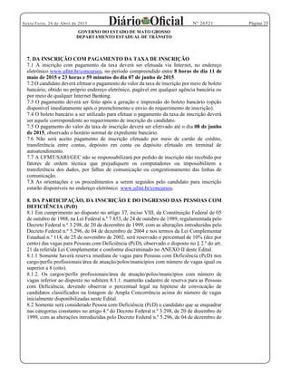 Página 23Sexta Feira, 24 de Abril de 2015 Nº 26521
GOVERNO DO ESTADO DE MATO GROSSO
DEPARTAMENTO ESTADUAL DE TRÂNSITO
7. DA INSCRIÇÃO COM PAGAMENTO DA TAXA DE INSCRIÇÃO
7.1 A inscrição com pagamento da taxa deverá ser efetuada via Internet, no endereço
eletrônico www.ufmt.br/concursos, no período compreendido entre 8 horas do dia 11 de
maio de 2015 e 23 horas e 59 minutos do dia 07 de junho de 2015.
7.2 O candidato deverá efetuar o pagamento do valor da taxa de inscrição por meio de boleto
bancário, obtido no próprio endereço eletrônico, pagável em qualquer agência bancária ou
por meio de qualquer Internet Banking.
7.3 O pagamento deverá ser feito após a geração e impressão do boleto bancário (opção
disponível imediatamente após o preenchimento e envio do requerimento de inscrição).
7.4 O boleto bancário a ser utilizado para efetuar o pagamento da taxa de inscrição deverá
ser aquele correspondente ao requerimento de inscrição do candidato.
7.5 O pagamento do valor da taxa de inscrição deverá ser efetivado até o dia 08 de junho
de 2015, observado o horário normal de expediente bancário.
7.6 Não será aceito pagamento de inscrição efetuado por meio de cartão de crédito,
transferência entre contas, depósito em conta ou depósito efetuado em terminal de
autoatendimento.
7.7 A UFMT/SARI/GEC não se responsabilizará por pedido de inscrição não recebido por
fatores de ordem técnica que prejudiquem os computadores ou impossibilitem a
transferência dos dados, por falhas de comunicação ou congestionamento das linhas de
comunicação.
7.8 As orientações e os procedimentos a serem seguidos pelo candidato para inscrição
estarão disponíveis no endereço eletrônico www.ufmt.br/concursos.
8. DA PARTICIPAÇÃO, DA INSCRIÇÃO E DO INGRESSO DAS PESSOAS COM
DEFICIÊNCIA (PcD)
8.1 Em cumprimento ao disposto no artigo 37, inciso VIII, da Constituição Federal de 05
de outubro de 1988, na Lei Federal n.º 7.853, de 24 de outubro de 1989, regulamentada pelo
Decreto Federal n.º 3.298, de 20 de dezembro de 1999, com as alterações introduzidas pelo
Decreto Federal n.º 5.296, de 04 de dezembro de 2004 e nos termos da Lei Complementar
Estadual n.º 114, de 25 de novembro de 2002, será reservado o percentual de 10% (dez por
cento) das vagas para Pessoas com Deficiência (PcD), observado o disposto no § 2.º do art.
21 da referida Lei Complementar e conforme discriminado no ANEXO II deste Edital.
8.1.1 Somente haverá reserva imediata de vagas para Pessoas com Deficiência (PcD) nos
cargo/perfis profissionais/área de atuação/polos/municípios com número de vagas igual ou
superior a 8 (oito).
8.1.2. Os cargos/perfis profissionais/área de atuação/polos/municípios com número de
vagas inferior ao disposto no subitem 8.1.1. manterão cadastro de reserva para as Pessoas
com Deficiência, devendo observar o percentual legal na hipótese de convocação de
candidatos classificados na listagem de Ampla Concorrência acima do número de vagas
inicialmente disponibilizadas neste Edital.
8.2 Somente será considerado Pessoa com Deficiência (PcD) o candidato que se enquadrar
nas categorias constantes no artigo 4.º do Decreto Federal n.º 3.298, de 20 de dezembro de
1999, com as alterações introduzidas pelo Decreto Federal n.º 5.296, de 04 de dezembro de
 