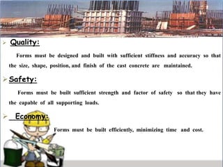  Quality:
Forms must be designed and built with sufficient stiffness and accuracy so that
the size, shape, position, and finish of the cast concrete are maintained.
Safety:
Forms must be built sufficient strength and factor of safety so that they have
the capable of all supporting loads.
 Economy:
Forms must be built efficiently, minimizing time and cost.
 