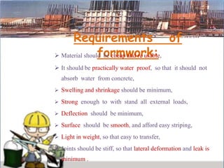 Requirements of
formwork: Material should be cheap and re usable,
 It should be practically water proof, so that it should not
absorb water from concrete,
 Swelling and shrinkage should be minimum,
 Strong enough to with stand all external loads,
 Deflection should be minimum,
 Surface should be smooth, and afford easy striping,
 Light in weight, so that easy to transfer,
 Joints should be stiff, so that lateral deformation and leak is
minimum .
 