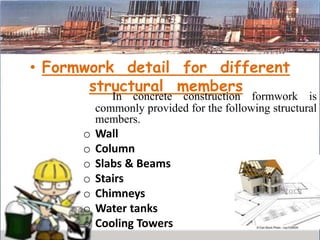 • Formwork detail for different
structural members
In concrete construction formwork is
commonly provided for the following structural
members.
o Wall
o Column
o Slabs & Beams
o Stairs
o Chimneys
o Water tanks
o Cooling Towers
 