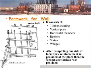 • Formwork for Wall
 It consists of
• Timber sheeting
• Vertical posts
• Horizontal members
• Rackers
• Stakes
• Wedges
 After completing one side of
formwork reinforcement is
provided at the place then the
second side formwork is
provided.
 