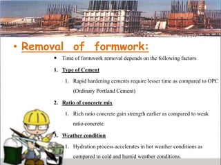 • Removal of formwork:
 Time of formwork removal depends on the following factors
1. Type of Cement
1. Rapid hardening cements require lesser time as compared to OPC
(Ordinary Portland Cement)
2. Ratio of concrete mix
1. Rich ratio concrete gain strength earlier as compared to weak
ratio concrete.
3. Weather condition
1. Hydration process accelerates in hot weather conditions as
compared to cold and humid weather conditions.
 