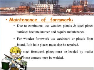 • Maintenance of formwork:
• Due to continuous use wooden planks & steel plates
surfaces become uneven and require maintenance.
• For wooden formwork use cardboard or plastic fiber
board. Bolt hole places must also be repaired.
• For steel formwork plates must be leveled by mallet
and loose corners must be welded.
 