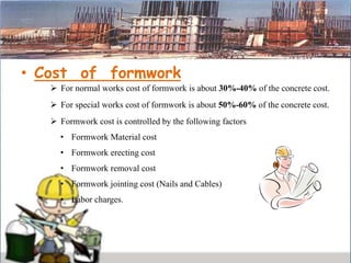 • Cost of formwork
 For normal works cost of formwork is about 30%-40% of the concrete cost.
 For special works cost of formwork is about 50%-60% of the concrete cost.
 Formwork cost is controlled by the following factors
• Formwork Material cost
• Formwork erecting cost
• Formwork removal cost
• Formwork jointing cost (Nails and Cables)
• Labor charges.
 