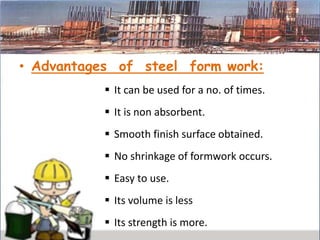 • Advantages of steel form work:
 It can be used for a no. of times.
 It is non absorbent.
 Smooth finish surface obtained.
 No shrinkage of formwork occurs.
 Easy to use.
 Its volume is less
 Its strength is more.
 