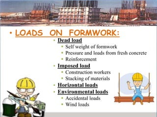 • LOADS ON FORMWORK:
• Dead load
 Self weight of formwork
 Pressure and loads from fresh concrete
 Reinforcement
• Imposed load
 Construction workers
 Stacking of materials
• Horizontal loads
• Environmental loads
 Accidental loads
 Wind loads
 