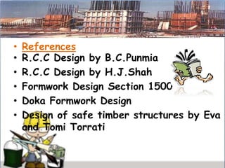 • References
• R.C.C Design by B.C.Punmia
• R.C.C Design by H.J.Shah
• Formwork Design Section 1500
• Doka Formwork Design
• Design of safe timber structures by Eva
and Tomi Torrati
 