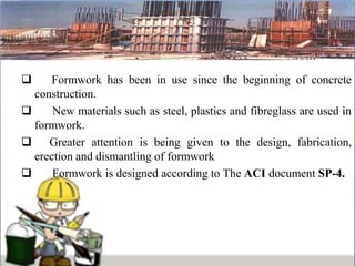  Formwork has been in use since the beginning of concrete
construction.
 New materials such as steel, plastics and fibreglass are used in
formwork.
 Greater attention is being given to the design, fabrication,
erection and dismantling of formwork
 Formwork is designed according to The ACI document SP-4.
 