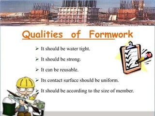 Qualities of Formwork
 It should be water tight.
 It should be strong.
 It can be reusable.
 Its contact surface should be uniform.
 It should be according to the size of member.
 