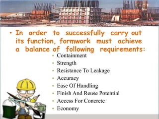 • In order to successfully carry out
its function, formwork must achieve
a balance of following requirements:
• Containment
• Strength
• Resistance To Leakage
• Accuracy
• Ease Of Handling
• Finish And Reuse Potential
• Access For Concrete
• Economy
 