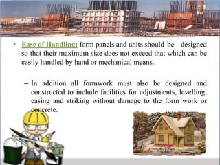 • Ease of Handling: form panels and units should be designed
so that their maximum size does not exceed that which can be
easily handled by hand or mechanical means.
– In addition all formwork must also be designed and
constructed to include facilities for adjustments, levelling,
easing and striking without damage to the form work or
concrete.
 