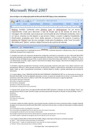 Microsoft Word 2007 1 
Prof. Wagner Bugs – www.wagnerbugs.com.br 
Microsoft Word 2007 
Acerca da figura e da configuração padrão do Microsoft Word 2007 julgue os itens subseqüentes. 
1. Caso o usuário deseje tirar o sublinhado do termo 
, é suficiente selecionar o referido termo, clicar no comando sublinhado, do grupo Fonte, da guia Início. 
2. Considere que exista uma impressora devidamente configurada conectada ao computador em que o Microsoft Word 2007 está sendo executado e que seja feito o seguinte procedimento: selecionar o trecho “A palavra phishing (...) Internet.”; clicar no Iniciador de Caixa de Diálogo do grupo Fonte; na janela aberta em decorrência dessa ação, definir, no local apropriado, fonte com efeito Oculto; clicar OK; a seguir, imprimir o documento em edição. Nessa situação, o documento em edição será impresso sem o trecho selecionado. 
3. Considere o seguinte procedimento: Pressionar e manter pressionada a tecla Ctrl, clicar sobre "iscas", liberar a tecla Ctrl. Esse procedimento seleciona o último período mostrado no documento e habilita o botão Recortar localizado na barra de acesso rápido. Então, se, após o procedimento mencionado, o referido botão for clicado, o período selecionado será excluído do documento. 
4. O usuário digitou a frase “NENHUM SUCESSO NA VIDA COMPENSA O FRACASSO NO LAR” em um documento em branco do Microsoft Word 2007. Ao final da digitação, posicionou o cursor, ou ponto de inserção entre as letras I e D da palavra VIDA e pressionou a tecla CTRL, teclou E e liberou a tecla CTRL. Esta seqüência de teclas possui o seguinte significado: 
(A) visualizar texto para impressão 
(B) verificar ortografia e gramática 
(C) centralizar o parágrafo 
(D) aplicar o efeito de texto oculto 
(E) aumentar o espaçamento entre caracteres 
5. O grupo Fonte, da guia Início, do programa Microsoft Word 2007 apresenta o Indicador de caixa de diálogo “Fonte”, que permite atribuir efeitos no texto. Assinale a opção cujo efeito apresentado não pode ser alterado na caixa de diálogo “Fonte…”. 
(A) Relevo. 
(B) Versalete. 
(C) Deslocamento. 
(D) Todas em maiúsculas. 
(E) Contorno. 
6. Assinale a opção que melhor descreve o que acontece quando o ponteiro do mouse se posiciona sobre a margem esquerda da página, de um documento do Microsoft Word 2007, na primeira linha do texto, e é dado um clique duplo no botão esquerdo do mouse. 
a) A numeração de todos os parágrafos é removida. 
b) A numeração do parágrafo que fica ao lado do cursor do mouse é removida. 
c) O parágrafo ao lado do cursor do mouse é selecionado. 
d) A margem esquerda do documento é deslocada para a posição apontada pelo cursor do mouse. 
e) O efeito negrito é aplicado ao parágrafo que fica ao lado do cursor do mouse. 
7. Em relação ao Botão Office do Microsoft Word 2007, indique a descrição correta para o comando associado. 
a) “Abrir…”: abre somente arquivos gravados no winchester. 
b) “Salvar Como…”: pode ser usado para gerar uma cópia de um arquivo qualquer. 
c) “Fechar”: fecha o documento ativo e encerra o Word.  