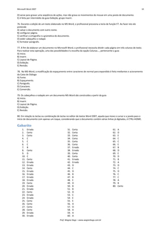 Microsoft Word 2007 10 
Prof. Wagner Bugs – www.wagnerbugs.com.br 
D) serve para gravar uma seqüência de ações, mas não grava os movimentos do mouse em uma janela de documento. 
E) é feita por intermédio da guia Exibição, grupo Inserir. 
76. Durante a edição de um texto elaborado no MS Word, o profissional pressiona a tecla de função F7. Ao fazer isto ele pretende 
A) salvar o documento com outro nome. 
B) configurar página. 
C) verificar a ortografia e a gramática do documento. 
D) exibir cabeçalho e rodapé. 
E) formatar parágrafo. 
77. A fim de elaborar um documento no Microsoft Word, o profissional necessita dividir cada página em três colunas de texto. Para realizar esta operação, uma das possibilidades é a escolha da opção Colunas..., pertencente a guia 
A) Início. 
B) Inserir. 
C) Layout de Página. 
D) Exibição. 
E) Revisão. 
78. No MS-Word, a modificação do espaçamento entre caracteres de normal para expandido é feita mediantes e acionamento da Caixa de Diálogo 
A) Fonte. 
B) Espaçamento. 
C) Parágrafo. 
D) Caractere. 
E) Conversão. 
79. Os cabeçalhos e rodapés em um documento MS-Word são construídos a partir da guia 
A) Início. 
B) Inserir. 
C) Layout de Página. 
D) Exibição. 
E) Revisão. 
80. Em relação às teclas ou combinação de teclas no editor de textos Word 2007, aquela que move o cursor e a janela para o início do documento com apenas um toque, considerando que o documento contém várias linhas já digitadas, é CTRL+HOME. 
Gabarito 
1. Errado 
2. Certo 
3. Certo 
4. C 
5. C 
6. C 
7. B 
8. Certo 
9. D 
10. C 
11. Certo 
12. Errado 
13. Errado 
14. Certo 
15. Errado 
16. Errado 
17. Errado 
18. Errado 
19. Certo 
20. Errado 
21. Errado 
22. Certo 
23. Errado 
24. Errado 
25. Certo 
26. Certo 
27. Certo 
28. Certo 
29. Errado 
30. Errado 
31. Certo 
32. Certo 
33. Certo 
34. Certo 
35. Certo 
36. Certo 
37. Errado 
38. Errado 
39. Certo 
40. Certo 
41. Errado 
42. Errado 
43. D 
44. C 
45. D 
46. B 
47. B 
48. E 
49. D 
50. B 
51. B 
52. D 
53. C 
54. E 
55. E 
56. A 
57. D 
58. A 
59. A 
60. A 
61. A 
62. D 
63. E 
64. C 
65. C 
66. E 
67. B 
68. D 
69. E 
70. D 
71. B 
72. A 
73. D 
74. C 
75. D 
76. C 
77. C 
78. A 
79. B 
80. Certo 