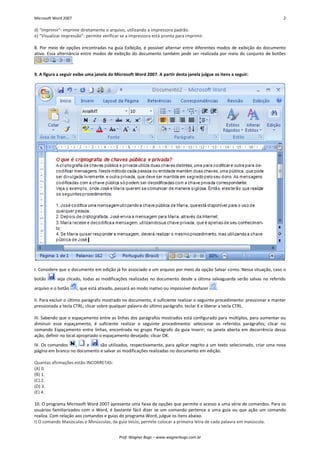 Microsoft Word 2007 2 
Prof. Wagner Bugs – www.wagnerbugs.com.br 
d) “Imprimir”: imprime diretamente o arquivo, utilizando a impressora padrão. 
e) “Visualizar Impressão”: permite verificar se a impressora está pronta para imprimir. 
8. Por meio de opções encontradas na guia Exibição, é possível alternar entre diferentes modos de exibição do documento ativo. Essa alternância entre modos de exibição do documento também pode ser realizada por meio do conjunto de botões 
. 
9. A figura a seguir exibe uma janela do Microsoft Word 2007. A partir desta janela julgue os itens a seguir: 
I. Considere que o documento em edição já foi associado a um arquivo por meio da opção Salvar como. Nessa situação, caso o botão 
seja clicado, todas as modificações realizadas no documento desde a última salvaguarda serão salvas no referido arquivo e o botão 
, que está ativado, passará ao modo inativo ou impossível desfazer 
. 
II. Para excluir o último parágrafo mostrado no documento, é suficiente realizar o seguinte procedimento: pressionar e manter pressionada a tecla CTRL; clicar sobre qualquer palavra do último parágrafo; teclar X e liberar a tecla CTRL. 
III. Sabendo que o espaçamento entre as linhas dos parágrafos mostrados está configurado para múltiplos, para aumentar ou diminuir esse espaçamento, é suficiente realizar o seguinte procedimento: selecionar os referidos parágrafos; clicar no comando Espaçamento entre linhas, encontrada no grupo Parágrafo da guia Inserir; na janela aberta em decorrência dessa ação, definir no local apropriado o espaçamento desejado; clicar OK. 
IV. Os comandos 
, 
e 
são utilizados, respectivamente, para aplicar negrito a um texto selecionado, criar uma nova página em branco no documento e salvar as modificações realizadas no documento em edição. 
Quantas afirmações estão INCORRETAS: 
(A) 0. 
(B) 1. 
(C) 2. 
(D) 3. 
(E) 4. 
10. O programa Microsoft Word 2007 apresenta uma faixa de opções que permite o acesso a uma série de comandos. Para os usuários familiarizados com o Word, é bastante fácil dizer se um comando pertence a uma guia ou que ação um comando realiza. Com relação aos comandos e guias do programa Word, julgue os itens abaixo. 
I) O comando Maiúsculas e Minúsculas, da guia Início, permite colocar a primeira letra de cada palavra em maiúscula.  