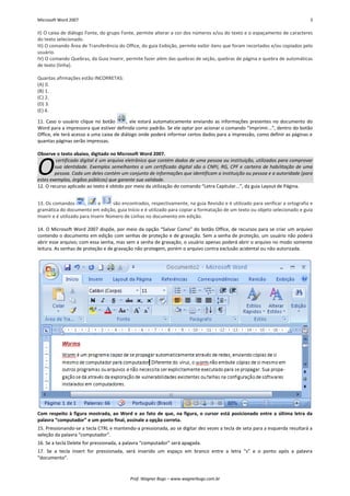 Microsoft Word 2007 3 
Prof. Wagner Bugs – www.wagnerbugs.com.br 
II) O caixa de diálogo Fonte, do grupo Fonte, permite alterar a cor dos números e/ou do texto e o espaçamento de caracteres do texto selecionado. 
III) O comando Área de Transferência do Office, do guia Exibição, permite exibir itens que foram recortados e/ou copiados pelo usuário. 
IV) O comando Quebras, da Guia Inserir, permite fazer além das quebras de seção, quebras de página e quebra de automáticas de texto (linha). 
Quantas afirmações estão INCORRETAS: 
(A) 0. 
(B) 1. 
(C) 2. 
(D) 3. 
(E) 4. 
11. Caso o usuário clique no botão 
, ele estará automaticamente enviando as informações presentes no documento do Word para a impressora que estiver definida como padrão. Se ele optar por acionar o comando “Imprimir...”, dentro do botão Office, ele terá acesso a uma caixa de diálogo onde poderá informar certos dados para a impressão, como definir as páginas e quantas páginas serão impressas. 
Observe o texto abaixo, digitado no Microsoft Word 2007. certificado digital é um arquivo eletrônico que contém dados de uma pessoa ou instituição, utilizados para comprovar sua identidade. Exemplos semelhantes a um certificado digital são o CNPJ, RG, CPF e carteira de habilitação de uma pessoa. Cada um deles contém um conjunto de informações que identificam a instituição ou pessoa e a autoridade (para estes exemplos, órgãos públicos) que garante sua validade. 
12. O recurso aplicado ao texto é obtido por meio da utilização do comando “Letra Capitular...”, da guia Layout de Página. 
13. Os comandos 
, 
e 
são encontrados, respectivamente, na guia Revisão e é utilizado para verificar a ortografia e gramática do documento em edição, guia Início e é utilizado para copiar a formatação de um texto ou objeto selecionado e guia Inserir e é utilizado para Inserir Número de Linhas no documento em edição. 
14. O Microsoft Word 2007 dispõe, por meio da opção “Salvar Como” do botão Office, de recursos para se criar um arquivo contendo o documento em edição com senhas de proteção e de gravação. Sem a senha de proteção, um usuário não poderá abrir esse arquivo; com essa senha, mas sem a senha de gravação, o usuário apenas poderá abrir o arquivo no modo somente leitura. As senhas de proteção e de gravação não protegem, porém o arquivo contra exclusão acidental ou não autorizada. 
Com respeito à figura mostrada, ao Word e ao fato de que, na figura, o cursor está posicionado entre a última letra da palavra “computador” e um ponto final, assinale a opção correta. 
15. Pressionando-se a tecla CTRL e mantendo-a pressionada, ao se digitar dez vezes a tecla de seta para a esquerda resultará a seleção da palavra “computador”. 
16. Se a tecla Delete for pressionada, a palavra “computador” será apagada. 
17. Se a tecla Insert for pressionada, será inserido um espaço em branco entre a letra “s” e o ponto após a palavra “documento”. O  