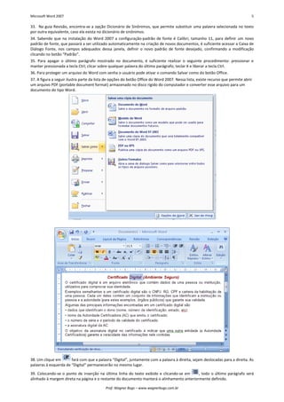 Microsoft Word 2007 5 
Prof. Wagner Bugs – www.wagnerbugs.com.br 
33. Na guia Revisão, encontra-se a opção Dicionário de Sinônimos, que permite substituir uma palavra selecionada no texto por outra equivalente, caso ela exista no dicionário de sinônimos. 
34. Sabendo que na instalação do Word 2007 a configuração-padrão de fonte é Calibri, tamanho 11, para definir um novo padrão de fonte, que passará a ser utilizado automaticamente na criação de novos documentos, é suficiente acessar a Caixa de Diálogo Fonte, nos campos adequados dessa janela, definir o novo padrão de fonte desejado, confirmando a modificação clicando no botão “Padrão”. 
35. Para apagar o último parágrafo mostrado no documento, é suficiente realizar o seguinte procedimento: pressionar e manter pressionada a tecla Ctrl; clicar sobre qualquer palavra do último parágrafo; teclar X e liberar a tecla Ctrl. 
36. Para proteger um arquivo do Word com senha o usuário pode ativar o comando Salvar como do botão Office. 
37. A figura a seguir ilustra parte da lista de opções do botão Office do Word 2007. Nessa lista, existe recurso que permite abrir um arquivo PDF (portable document format) armazenado no disco rígido do computador e converter esse arquivo para um documento do tipo Word. 
38. Um clique em 
fará com que a palavra “Digital”, juntamente com a palavra à direita, sejam deslocadas para a direita. As palavras à esquerda de “Digital” permanecerão no mesmo lugar. 
39. Colocando-se o ponto de inserção na última linha do texto exibido e clicando-se em 
, todo o último parágrafo será alinhado à margem direta na página e o restante do documento manterá o alinhamento anteriormente definido.  