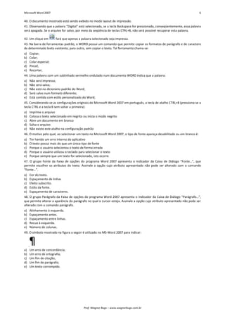 Microsoft Word 2007 6 
Prof. Wagner Bugs – www.wagnerbugs.com.br 
40. O documento mostrado está sendo exibido no modo layout de impressão. 
41. Observando que a palavra “Digital” está selecionada, se a tecla Backspace for pressionada, conseqüentemente, essa palavra será apagada. Se o arquivo for salvo, por meio da seqüência de teclas CTRL+B, não será possível recuperar esta palavra. 
42. Um clique em 
fará que apenas a palavra selecionada seja impressa. 
43. Na barra de ferramentas padrão, o WORD possui um comando que permite copiar os formatos de parágrafo e de caractere de determinado texto existente, para outro, sem copiar o texto. Tal ferramenta chama-se: 
a) Copiar; 
b) Colar; 
c) Colar especial; 
d) Pincel; 
e) Recortar; 
44. Uma palavra com um sublinhado vermelho ondulado num documento WORD indica que a palavra: 
a) Não será impressa; 
b) Não será salva; 
c) Não está no dicionário padrão do Word; 
d) Será salvo num formato diferente; 
e) Está contida com estilo personalizado do Word; 
45. Considerando-se as configurações originais do Microsoft Word 2007 em português, a tecla de atalho CTRL+B (pressiona-se a tecla CTRL e a tecla B sem soltar a primeira): 
a) Imprime o arquivo 
b) Coloca o texto selecionado em negrito ou inicia o modo negrito 
c) Abre um documento em branco 
d) Salva o arquivo 
e) Não existe este atalho na configuração padrão 
46. O motivo pelo qual, ao selecionar um texto no Microsoft Word 2007, o tipo de fonte apareça desabilitado ou em branco é: 
a) Ter havido um erro interno do aplicativo 
b) O texto possui mais do que um único tipo de fonte 
c) Porque o usuário selecionou o texto de forma errada 
d) Porque o usuário utilizou o teclado para selecionar o texto 
e) Porque sempre que um texto for selecionado, isto ocorre. 
47. O grupo Fonte da Faixa de opções do programa Word 2007 apresenta o Indicador da Caixa de Diálogo “Fonte…”, que permite escolher os atributos do texto. Assinale a opção cujo atributo apresentado não pode ser alterado com o comando “Fonte…”. 
a) Cor do texto. 
b) Espaçamento de linhas 
c) Efeito subscrito. 
d) Estilo da fonte. 
e) Espaçamento de caracteres. 
48. O grupo Parágrafo da Faixa de opções do programa Word 2007 apresenta o Indicador da Caixa de Diálogo “Parágrafo…”, que permite alterar a aparência do parágrafo no qual o cursor esteja. Assinale a opção cujo atributo apresentado não pode ser alterado com o comando parágrafo. 
a) Alinhamento à esquerda. 
b) Espaçamento antes. 
c) Espaçamento entre linhas. 
d) Recuo à esquerda. 
e) Número de colunas. 
49. O símbolo mostrado na figura a seguir é utilizado no MS-Word 2007 para indicar: 
a) Um erro de concordância; 
b) Um erro de ortografia; 
c) Um fim de citação; 
d) Um fim de parágrafo; 
e) Um texto corrompido.  