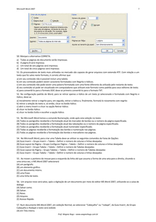 Microsoft Word 2007 7 
Prof. Wagner Bugs – www.wagnerbugs.com.br 
50. Marque a alternativa CORRETA. 
a) Todas as páginas do documento serão impressas. 
b) A página 8 será impressa. 
c) Um total de seis páginas será impresso. 
d) Um total de cinco páginas será impresso. 
51. Os processadores de texto mais utilizados no mercado são capazes de gerar arquivos com extensão RTF. Com relação a um texto que foi salvo neste formato, é correto afirmar que: 
a) em seu conteúdo não é possível incluir uma tabela. 
b) em seu conteúdo podem existir caracteres formatados com Negrito e Itálicos. 
c) em seu conteúdo não pode existir uma palavra formatada com uma fonte diferente da utilizada pelo restante do texto. 
d) seu conteúdo só pode ser visualizado em computadores que utilizam este formato como padrão para seus editores de texto. 
e) para convertê-lo para o formato DOC deve-se primeiro convertê-lo para o formato TXT. 
52. Na configuração padrão do Word, para se retirar apenas o itálico de um texto já selecionado e formatado com Negrito e Itálico, deve-se: 
a) inicialmente retirar o negrito para, em seguida, retirar o itálico e, finalmente, formatá-lo novamente com negrito 
b) retirar a seleção do texto e, só então, clicar no botão Itálico. 
c) abrir o menu Inserir e clicar na opção Retirar Itálico. 
d) clicar no botão Itálico. 
e) clicar no botão Estilo e escolher a opção Itálico. 
53. No Microsoft Word temos a comando Numeração, onde após esta seleção no texto: 
(A) Todos os parágrafos receberão a formatação atual do marcador de bordas ou o número da página especificada. 
(B) Todos os parágrafos receberão a formatação atual das tabulações ou o número da página especificado. 
(C) Todos os parágrafos receberão a formatação atual numerador especificado. 
(D) Todas as páginas receberão a formatação das bordas e numeração nas páginas. 
(E) Todas as páginas receberão a formatação das bordas e marcadores nas páginas. 
54. No Microsoft Word, para criar uma Tabela deve-se utilizar os seguintes comandos da Faixa de Opções: 
(A) Guia Inserir – Grupo Inserir – Tabela – Definir o número de colunas e linhas desejadas 
(B) Guia Layout da Página – Grupo Configurar Página – Tabela – Definir o número de colunas e linhas desejadas 
(C) Guia Inserir – Grupo Tabela – Tabela – Definir o número de Tabelas desejadas 
(D) Guia Layout da Página – Grupo Tabelas – Tabela – Definir o número de Tabelas desejadas 
(E) Guia Inserir – Grupo Tabela – Tabela – Definir o número de colunas e linhas desejadas 
55. Ao mover o ponteiro do mouse para a esquerda da linha até que assuma a forma de uma seta para a direita, clicando-o uma única vez, o MS Word 2007 selecionará 
(A) um parágrafo. 
(B) um elemento gráfico. 
(C) um documento inteiro. 
(D) uma frase. 
(E) uma linha de texto. 
56. Um arquivo novo será salvo, após a digitação de um documento por meio do editor MS Word 2007, utilizando-se a caixa de diálogo 
(A) Salvar como. 
(B) Salvar. 
(C) Novo. 
(D) Arquivo. 
(E) Acesso Rápido. 
57. Num documento MS-Word 2007, em exibição Normal, ao selecionar “Cabeçalho” ou “rodapé”, da Guia Inserir, do Grupo Cabeçalho e Rodapé o texto será exibido 
(A) em Tela inteira.  
