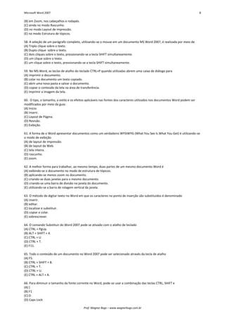 Microsoft Word 2007 8 
Prof. Wagner Bugs – www.wagnerbugs.com.br 
(B) em Zoom, nos cabeçalhos e rodapés. 
(C) ainda no modo Rascunho. 
(D) no modo Layout de impressão. 
(E) no modo Estrutura de tópicos. 
58. A seleção de um parágrafo completo, utilizando-se o mouse em um documento MS Word 2007, é realizada por meio de 
(A) Triplo clique sobre o texto. 
(B) Duplo clique sobre o texto. 
(C) dois cliques sobre o texto, pressionando-se a tecla SHIFT simultaneamente. 
(D) um clique sobre o texto. 
(E) um clique sobre o texto, pressionando-se a tecla SHIFT simultaneamente. 
59. No MS Word, as teclas de atalho do teclado CTRL+P quando utilizadas abrem uma caixa de diálogo para 
(A) imprimir o documento. 
(B) colar no documento um texto copiado. 
(C) abrir uma nova pasta e salvar o documento. 
(D) copiar o conteúdo da tela na área de transferência. 
(E) imprimir a imagem da tela. 
60. O tipo, o tamanho, o estilo e os efeitos aplicáveis nas fontes dos caracteres utilizados nos documentos Word podem ser modificados por meio da guia: 
(A) Início. 
(B) Inserir. 
(C) Layout de Página. 
(D) Revisão. 
(E) Exibição. 
61. A forma de o Word apresentar documentos como um verdadeiro WYSIWYG (What You See Is What You Get) é utilizando-se o modo de exibição 
(A) de layout de impressão. 
(B) de layout da Web. 
(C) tela inteira. 
(D) rascunho. 
(E) zoom. 
62. A melhor forma para trabalhar, ao mesmo tempo, duas partes de um mesmo documento Word é 
(A) exibindo-se o documento no modo de estrutura de tópicos. 
(B) aplicando-se menos zoom no documento. 
(C) criando-se duas janelas para o mesmo documento. 
(D) criando-se uma barra de divisão na janela do documento. 
(E) utilizando-se a barra de rolagem vertical da janela. 
63. O método de digitar texto no Word em que os caracteres no ponto de inserção são substituídos é denominado 
(A) inserir. 
(B) editar. 
(C) localizar e substituir. 
(D) copiar e colar. 
(E) sobrescrever. 
64. O comando Substituir do Word 2007 pode se ativado com o atalho de teclado 
(A) CTRL + PgUp. 
(B) ALT + SHIFT + 4. 
(C) CTRL + U. 
(D) CTRL + T. 
(E) F11. 
65. Todo o conteúdo de um documento no Word 2007 pode ser selecionado através da tecla de atalho 
(A) F5. 
(B) CTRL + SHIFT + B. 
(C) CTRL + T. 
(D) CTRL + U. 
(E) CTRL + ALT + A. 
66. Para diminuir o tamanho da fonte corrente no Word, pode-se usar a combinação das teclas CTRL, SHIFT e 
(A) ] 
(B) F1 
(C) D 
(D) Caps Lock  