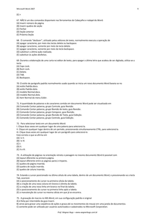 Microsoft Word 2007 9 
Prof. Wagner Bugs – www.wagnerbugs.com.br 
(E) < 
67. NÃO é um dos comandos disponíveis nas ferramentas do Cabeçalho e rodapé do Word: 
(A) Inserir número de página 
(B) Inserir quebra de seção 
(C) Fechar 
(D) Seção anterior 
(E) Próxima Seção 
68. O comando “desfazer”, utilizado pelos editores de texto, normalmente executa a operação de 
(A) apagar caracteres, por meio das teclas delete ou backspace. 
(B) apagar caracteres, somente por meio da tecla delete. 
(C) apagar caracteres, somente por meio da tecla backspace. 
(D) substituir a última ação realizada. 
(E) substituir às ações desfeitas. 
69. Durante a elaboração de uma carta no editor de texto, para apagar a última letra que acabou de ser digitada, utiliza-se a tecla 
(A) Caps Lock. 
(B) Num Lock. 
(C) Delete. 
(D) TAB. 
(E) Backspace. 
70. O estilo de parágrafo padrão normalmente usado quando se inicia um novo documento Word baseia-se no 
(A) estilo Padrão.docx. 
(B) estilo Padrão.dotx. 
(C) modelo Normal.docx. 
(D) modelo Normal.dotx. 
(E) item Normal do menu Exibir. 
71. A quantidade de palavras e de caracteres contida em documento Word pode ser visualizada em 
(A) Comando Contar palavras, grupo Controle, guia Revisão. 
(B) Comando Contar palavras, grupo Revisão de texto, guia Revisão. 
(C) Comando Contar palavras, grupo Comparar, guia Revisão. 
(D) Comando Contar palavras, grupo Revisão de Texto, guia Exibição. 
(E) Comando Contar palavras, grupo Controle, guia Exibição. 
72. Para selecionar texto em um documento Word: 
I. Clique duas vezes em qualquer lugar de uma palavra para selecioná-la. 
II. Clique em qualquer lugar dentro de um período, pressionando simultaneamente CTRL, para selecioná-la. 
III. Clique duas vezes em qualquer lugar de um parágrafo para selecioná-lo. 
Está correto o que se afirma em 
(A) I e II. 
(B) I e III. 
(C) I. 
(D) II. 
(E) II e III. 
73. A utilização de páginas na orientação retrato e paisagem no mesmo documento Word é possível com 
(A) layout diferente na primeira página. 
(B) layout diferente entre as páginas pares e ímpares. 
(C) quebra de página inserida. 
(D) quebra de seção inserida. 
(E) quebra de coluna inserida. 
74. Estando o cursor posicionado na última célula de uma tabela, dentro de um documento Word, e pressionando-se a tecla Tab, ocorrerá 
(A) o posicionamento do cursor na primeira célula da tabela. 
(B) a criação de uma nova coluna em branco à direita da tabela. 
(C) a criação de uma nova linha em branco no final da tabela. 
(D) o posicionamento do cursor na primeira linha após a tabela. 
(E) a manutenção do cursor na mesma célula em que já se encontra. 
75. A gravação de macros no MS-Word, em sua configuração padrão e original 
A) é feita por intermédio da guia Inserir. 
B) serve para gravar uma seqüência de ações e grava até os movimentos do mouse em uma janela de documentos. 
C) somente pode ser utilizada por usuários autorizados e cadastrados na Microsoft Corporation.  