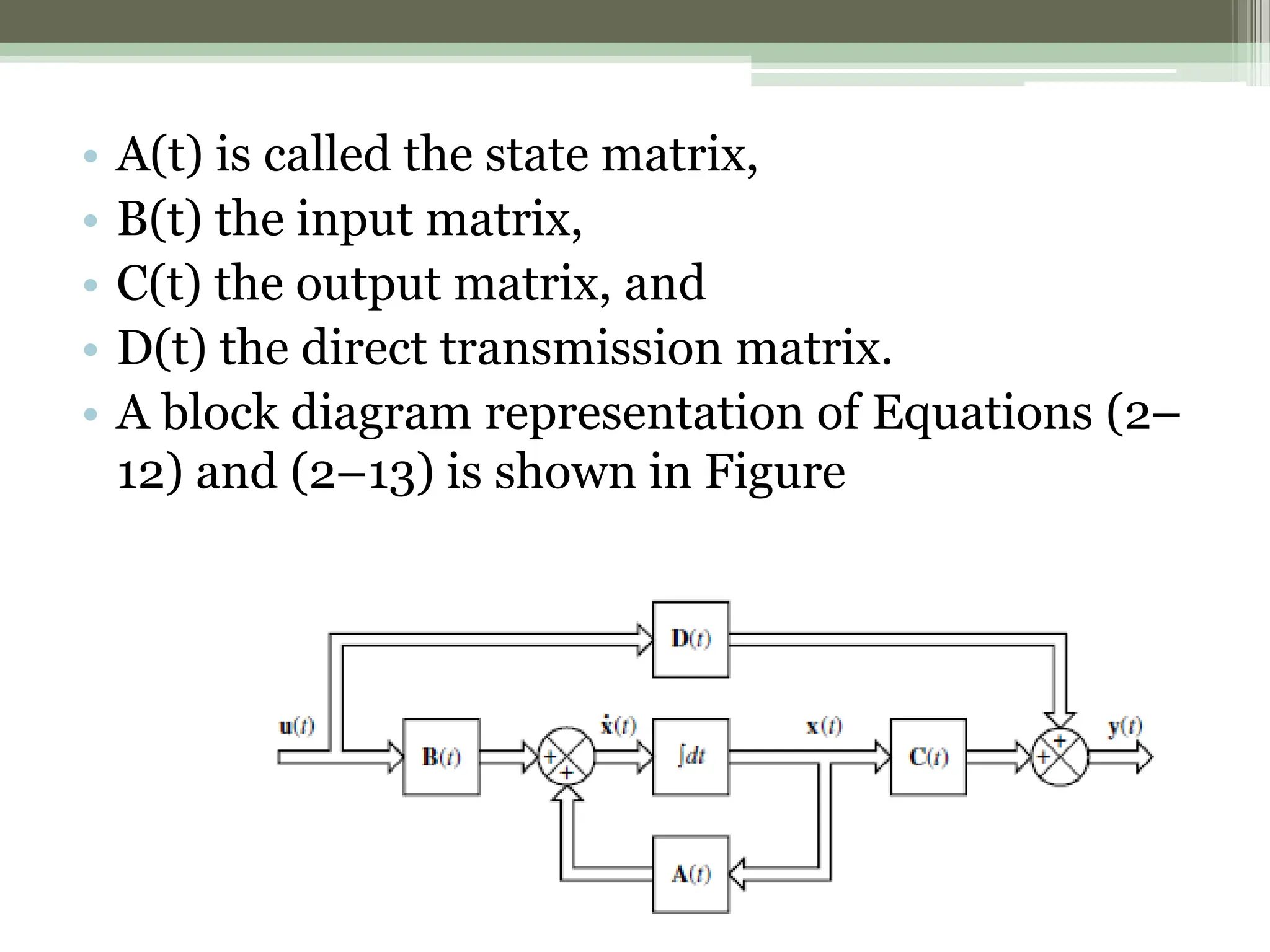 • A(t) is called the state matrix,
• B(t) the input matrix,
• C(t) the output matrix, and
• D(t) the direct transmission matrix.
• A block diagram representation of Equations (2–
12) and (2–13) is shown in Figure
 