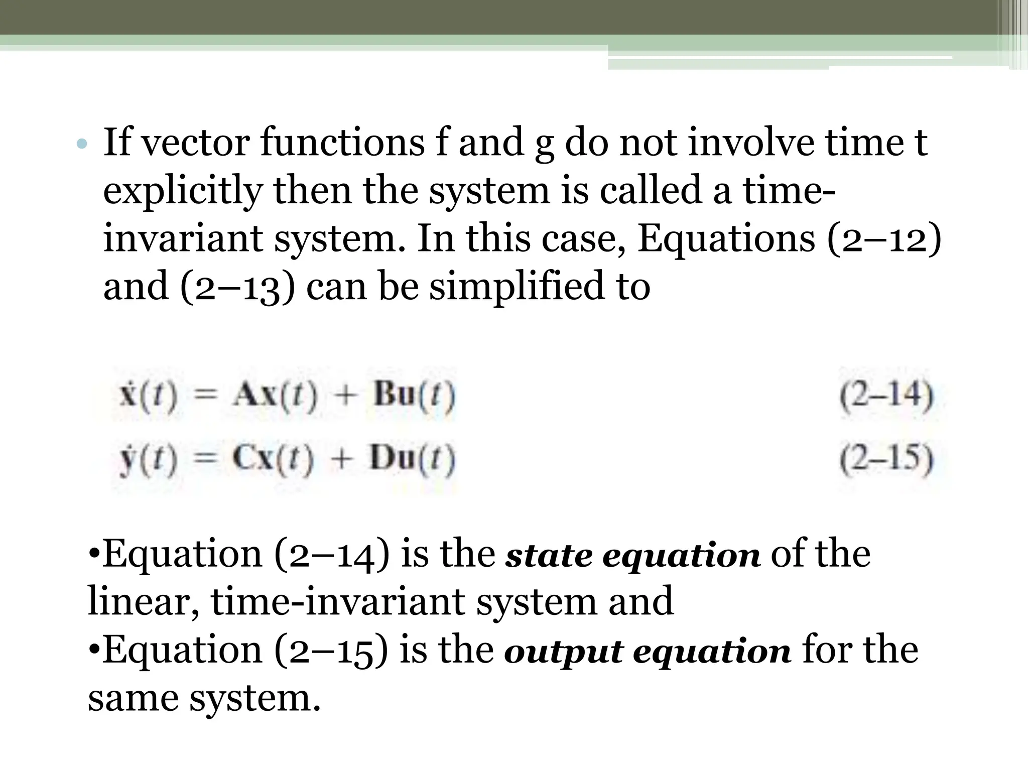 • If vector functions f and g do not involve time t
explicitly then the system is called a time-
invariant system. In this case, Equations (2–12)
and (2–13) can be simplified to
•Equation (2–14) is the state equation of the
linear, time-invariant system and
•Equation (2–15) is the output equation for the
same system.
 