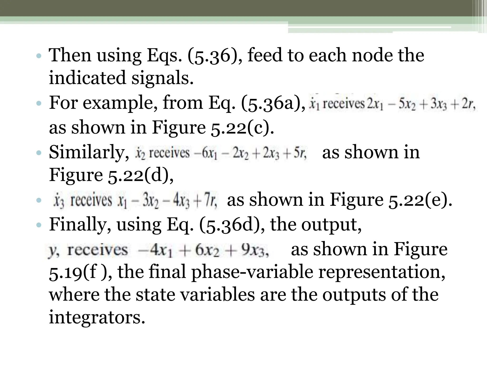 • Then using Eqs. (5.36), feed to each node the
indicated signals.
• For example, from Eq. (5.36a),
as shown in Figure 5.22(c).
• Similarly, as shown in
Figure 5.22(d),
• as shown in Figure 5.22(e).
• Finally, using Eq. (5.36d), the output,
as shown in Figure
5.19(f ), the final phase-variable representation,
where the state variables are the outputs of the
integrators.
 