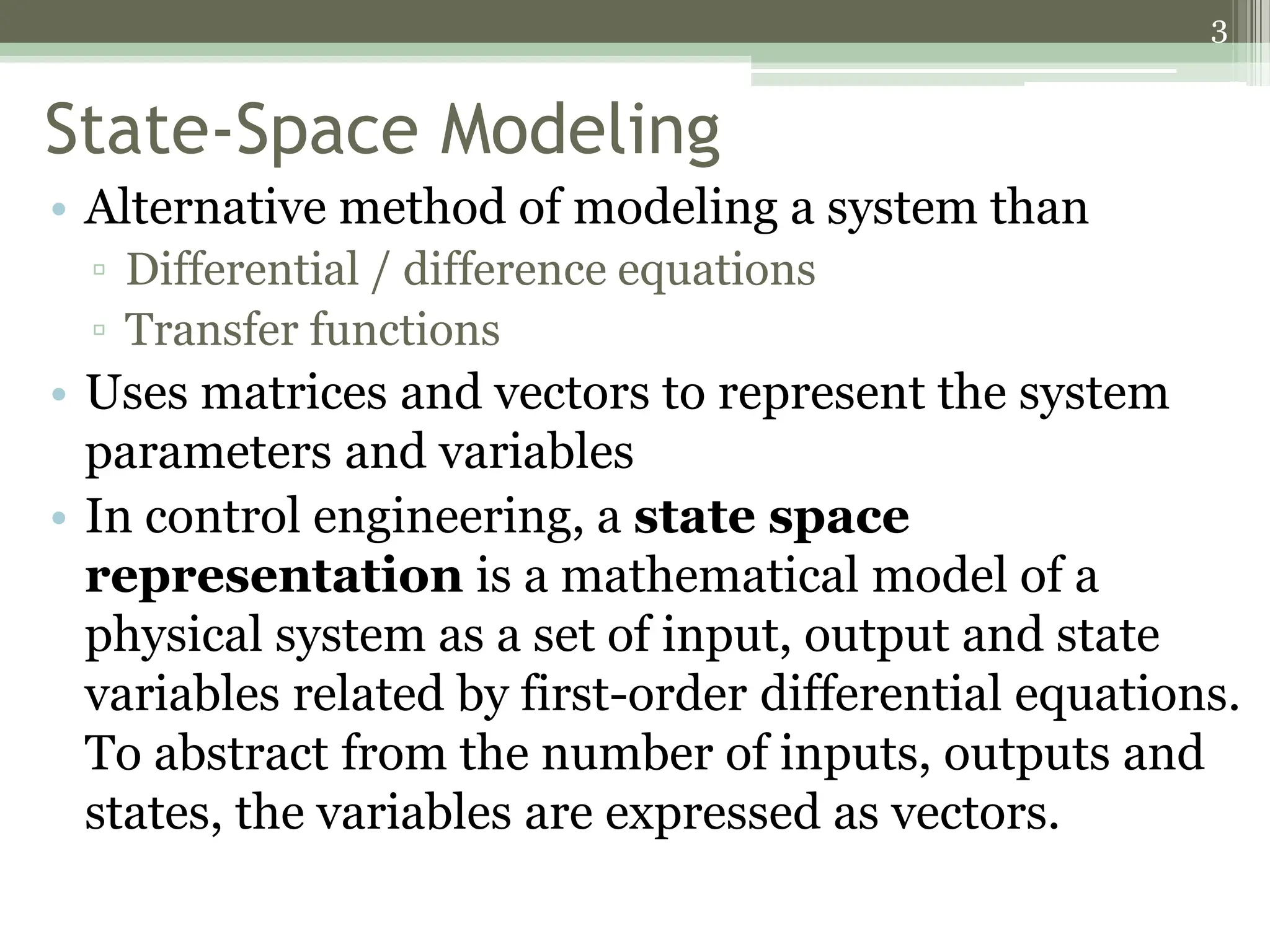 3
State-Space Modeling
• Alternative method of modeling a system than
▫ Differential / difference equations
▫ Transfer functions
• Uses matrices and vectors to represent the system
parameters and variables
• In control engineering, a state space
representation is a mathematical model of a
physical system as a set of input, output and state
variables related by first-order differential equations.
To abstract from the number of inputs, outputs and
states, the variables are expressed as vectors.
 