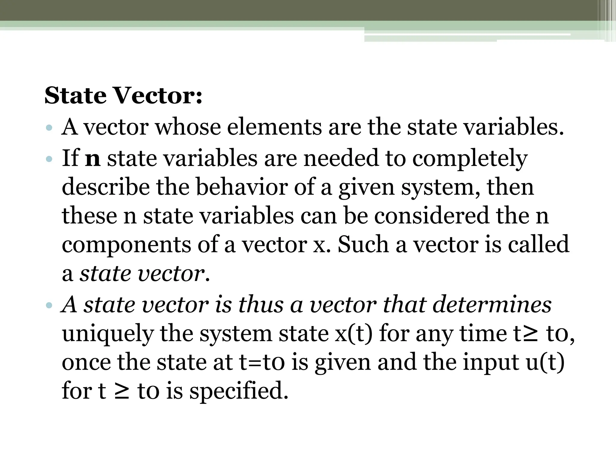 State Vector:
• A vector whose elements are the state variables.
• If n state variables are needed to completely
describe the behavior of a given system, then
these n state variables can be considered the n
components of a vector x. Such a vector is called
a state vector.
• A state vector is thus a vector that determines
uniquely the system state x(t) for any time t≥ t0,
once the state at t=t0 is given and the input u(t)
for t ≥ t0 is specified.
 
