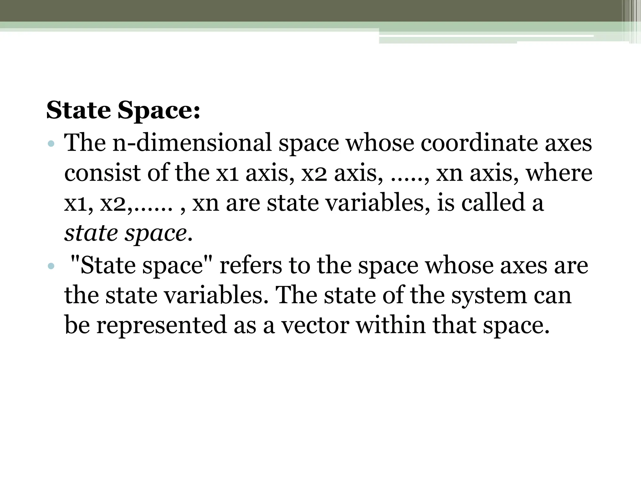 State Space:
• The n-dimensional space whose coordinate axes
consist of the x1 axis, x2 axis, ….., xn axis, where
x1, x2,…… , xn are state variables, is called a
state space.
• "State space" refers to the space whose axes are
the state variables. The state of the system can
be represented as a vector within that space.
 