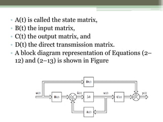 • A(t) is called the state matrix,
• B(t) the input matrix,
• C(t) the output matrix, and
• D(t) the direct transmission matrix.
• A block diagram representation of Equations (2–
12) and (2–13) is shown in Figure
 