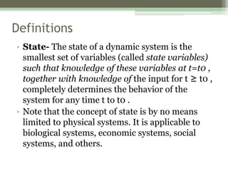 Definitions
• State- The state of a dynamic system is the
smallest set of variables (called state variables)
such that knowledge of these variables at t=t0 ,
together with knowledge of the input for t ≥ t0 ,
completely determines the behavior of the
system for any time t to t0 .
• Note that the concept of state is by no means
limited to physical systems. It is applicable to
biological systems, economic systems, social
systems, and others.
 