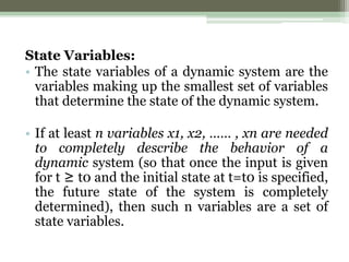 State Variables:
• The state variables of a dynamic system are the
variables making up the smallest set of variables
that determine the state of the dynamic system.
• If at least n variables x1, x2, …… , xn are needed
to completely describe the behavior of a
dynamic system (so that once the input is given
for t ≥ t0 and the initial state at t=t0 is specified,
the future state of the system is completely
determined), then such n variables are a set of
state variables.
 