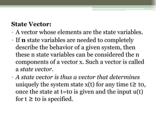 State Vector:
• A vector whose elements are the state variables.
• If n state variables are needed to completely
describe the behavior of a given system, then
these n state variables can be considered the n
components of a vector x. Such a vector is called
a state vector.
• A state vector is thus a vector that determines
uniquely the system state x(t) for any time t≥ t0,
once the state at t=t0 is given and the input u(t)
for t ≥ t0 is specified.
 