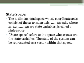 State Space:
• The n-dimensional space whose coordinate axes
consist of the x1 axis, x2 axis, ….., xn axis, where
x1, x2,…… , xn are state variables, is called a
state space.
• "State space" refers to the space whose axes are
the state variables. The state of the system can
be represented as a vector within that space.
 