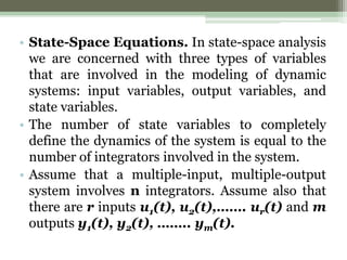 • State-Space Equations. In state-space analysis
we are concerned with three types of variables
that are involved in the modeling of dynamic
systems: input variables, output variables, and
state variables.
• The number of state variables to completely
define the dynamics of the system is equal to the
number of integrators involved in the system.
• Assume that a multiple-input, multiple-output
system involves n integrators. Assume also that
there are r inputs u1(t), u2(t),……. ur(t) and m
outputs y1(t), y2(t), …….. ym(t).
 