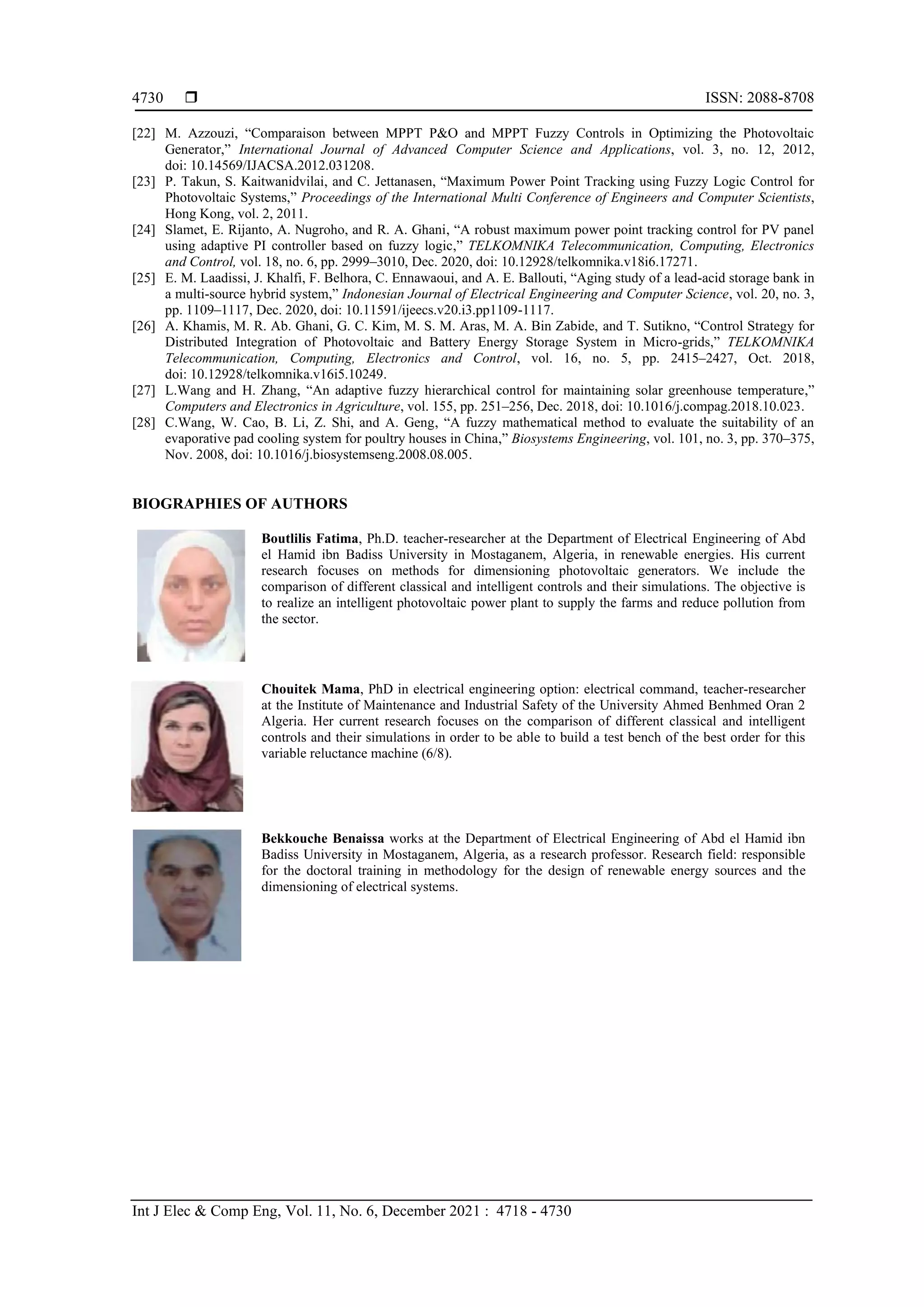  ISSN: 2088-8708
Int J Elec & Comp Eng, Vol. 11, No. 6, December 2021 : 4718 - 4730
4730
[22] M. Azzouzi, “Comparaison between MPPT P&O and MPPT Fuzzy Controls in Optimizing the Photovoltaic
Generator,” International Journal of Advanced Computer Science and Applications, vol. 3, no. 12, 2012,
doi: 10.14569/IJACSA.2012.031208.
[23] P. Takun, S. Kaitwanidvilai, and C. Jettanasen, “Maximum Power Point Tracking using Fuzzy Logic Control for
Photovoltaic Systems,” Proceedings of the International Multi Conference of Engineers and Computer Scientists,
Hong Kong, vol. 2, 2011.
[24] Slamet, E. Rijanto, A. Nugroho, and R. A. Ghani, “A robust maximum power point tracking control for PV panel
using adaptive PI controller based on fuzzy logic,” TELKOMNIKA Telecommunication, Computing, Electronics
and Control, vol. 18, no. 6, pp. 2999–3010, Dec. 2020, doi: 10.12928/telkomnika.v18i6.17271.
[25] E. M. Laadissi, J. Khalfi, F. Belhora, C. Ennawaoui, and A. E. Ballouti, “Aging study of a lead-acid storage bank in
a multi-source hybrid system,” Indonesian Journal of Electrical Engineering and Computer Science, vol. 20, no. 3,
pp. 1109–1117, Dec. 2020, doi: 10.11591/ijeecs.v20.i3.pp1109-1117.
[26] A. Khamis, M. R. Ab. Ghani, G. C. Kim, M. S. M. Aras, M. A. Bin Zabide, and T. Sutikno, “Control Strategy for
Distributed Integration of Photovoltaic and Battery Energy Storage System in Micro-grids,” TELKOMNIKA
Telecommunication, Computing, Electronics and Control, vol. 16, no. 5, pp. 2415–2427, Oct. 2018,
doi: 10.12928/telkomnika.v16i5.10249.
[27] L.Wang and H. Zhang, “An adaptive fuzzy hierarchical control for maintaining solar greenhouse temperature,”
Computers and Electronics in Agriculture, vol. 155, pp. 251–256, Dec. 2018, doi: 10.1016/j.compag.2018.10.023.
[28] C.Wang, W. Cao, B. Li, Z. Shi, and A. Geng, “A fuzzy mathematical method to evaluate the suitability of an
evaporative pad cooling system for poultry houses in China,” Biosystems Engineering, vol. 101, no. 3, pp. 370–375,
Nov. 2008, doi: 10.1016/j.biosystemseng.2008.08.005.
BIOGRAPHIES OF AUTHORS
Boutlilis Fatima, Ph.D. teacher-researcher at the Department of Electrical Engineering of Abd
el Hamid ibn Badiss University in Mostaganem, Algeria, in renewable energies. His current
research focuses on methods for dimensioning photovoltaic generators. We include the
comparison of different classical and intelligent controls and their simulations. The objective is
to realize an intelligent photovoltaic power plant to supply the farms and reduce pollution from
the sector.
Chouitek Mama, PhD in electrical engineering option: electrical command, teacher-researcher
at the Institute of Maintenance and Industrial Safety of the University Ahmed Benhmed Oran 2
Algeria. Her current research focuses on the comparison of different classical and intelligent
controls and their simulations in order to be able to build a test bench of the best order for this
variable reluctance machine (6/8).
Bekkouche Benaissa works at the Department of Electrical Engineering of Abd el Hamid ibn
Badiss University in Mostaganem, Algeria, as a research professor. Research field: responsible
for the doctoral training in methodology for the design of renewable energy sources and the
dimensioning of electrical systems.
 