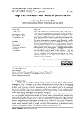 International Journal of Electrical and Computer Engineering (IJECE)
Vol. 12, No. 3, June 2022, pp. 2285~2299
ISSN: 2088-8708, DOI: 10.11591/ijece.v12i3.pp2285-2299  2285
Journal homepage: http://ijece.iaescore.com
Design of Savonius model wind turbine for power catchment
Liew Hui Fang1
, Rosemizi bin Abd Rahim2
1
Faculty of Electrical Engineering Technology, Universiti Malaysia Perlis, Perlis, Malaysia
2
Faculty of Electronics Engineering Technology, Universiti Malaysia Perlis, Perlis, Malaysia
Article Info ABSTRACT
Article history:
Received May 9, 2021
Revised Dec 22, 2021
Accepted Jan 2, 2022
In this study, the fossil fuel usage by-product is carbon dioxide, which is
known as the primary cause in global warming. Alternatively, wind energy is
a clean alternative energy source compared the fuel consumption can cause
smoke pollution. The goal of the work is to develop a pollution controller
device model Savonius wind turbine to represent the characterized actual
speed wind turbine concepts into convert kinetic energy into electric energy
from campus and monitoring all output data display on the cloud. The wind
speed operation is enabled through the use of ESP8266 as internet of things
(IoT) platform and the alternating current (AC) direct current (DC) harvesting
circuit into improve stability of the wind energy performance. Secondly, a
magnet coil synchronous generator is used, which is a grid coupled through a
diode rectifier and voltage source converter. The parameters that have been
measured using wireless fidelity (Wi-Fi) module ESP8266 are considering
wind speed, current, voltage and power. The wind speed with 7.8 MPH can
produce a maximum output voltage and output current of 1.104 V and
4.321 µA, respectively. Blynk applications functional as role present
performance monitoring kit wind turbine analysis with more precise and
efficient in anywhere and anytime.
Keywords:
Savonius model
Wind energy
Wind power generation
Wind speed
Wind turbine
This is an open access article under the CC BY-SA license.
Corresponding Author:
Liew Hui Fang
Faculty of Electrical Engineering Technology, Universiti Malaysia Perlis
Sg. Chuchuh, Arau, Jalan Wang Ulu, 01000 Kangar, Perlis, Malaysia
Email: hfliew@unimap.edu.my
1. INTRODUCTION
Over the past few decades, renewable energy harvesting technology through wind and turbine
fabrication has grown exponentially. It has reached a significant turning point in replacing non-renewable
energy. Harvesting the power of the wind can be a clean and natural way to provide energy to the world. With
the many recent advances in technology, wind power can be cheap as well as easier on the environment
alternative to fossil fuels. The non-renewable energy fossil fuels are finite, and the cost installation of this
energy is expensive and pollution effect on the environment [1]. On the contrary, non-renewable energy has a
definite limited lifespan, and its usage will be exhausted in the future.
Meanwhile, the usage of non-renewable energy not only does it increase high fuel costs and produce
high carbon emissions and greenhouse effects as well as direct damage to the environment. Therefore, wind
energy is a broad prospect that using renewable resources to generate a higher percentage of global energy is
promising energy that will never run out [2], [3]. The use of wind energy is an alternative to helping reduce the
release of harmful carbon into the atmosphere as well as allowing it to resist the severe effects of reduced fuel
savings. In addition to wind energy, other types of clean energy sources also included solar, nuclear, tidal
currents, waves, geothermal, and so on. As it is well-known, the development of the wind energy industry
producing wind energy into electricity has undergone a stable evolution since the 1970s.
 