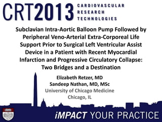 Subclavian Intra-Aortic Balloon Pump Followed by
Peripheral Veno-Arterial Extra-Corporeal Life
Support Prior to Surgical Left Ventricular Assist
Device in a Patient with Recent Myocardial
Infarction and Progressive Circulatory Collapse:
Two Bridges and a Destination
Elizabeth Retzer, MD
Sandeep Nathan, MD, MSc
University of Chicago Medicine
Chicago, IL
 