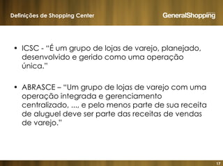 17
• ICSC - “É um grupo de lojas de varejo, planejado,
desenvolvido e gerido como uma operação
única.”
• ABRASCE – “Um grupo de lojas de varejo com uma
operação integrada e gerenciamento
centralizado, ..., e pelo menos parte de sua receita
de aluguel deve ser parte das receitas de vendas
de varejo.”
Definições de Shopping Center
 