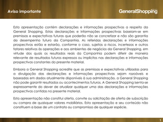 1
Esta apresentação contém declarações e informações prospectivas a respeito da
General Shopping. Estas declarações e informações prospectivas baseiam-se em
premissas e expectativas futuras que poderão não se concretizar e não são garantia
do desempenho futuro da Companhia. As referidas declarações e informações
prospectivas estão e estarão, conforme o caso, sujeitas a riscos, incertezas e outros
fatores relativos às operações e aos ambientes de negócios da General Shopping, em
virtude dos quais os resultados reais da Companhia podem diferir de maneira
relevante de resultados futuros expressos ou implícitos nas declarações e informações
prospectivas constantes do presente material.
Embora a General Shopping acredite que as premissas e expectativas utilizadas para
a divulgação das declarações e informações prospectivas sejam razoáveis e
baseadas em dados atualmente disponíveis à sua administração, a General Shopping
não pode garantir resultados ou acontecimentos futuros. A General Shopping isenta-se
expressamente do dever de atualizar qualquer uma das declarações e informações
prospectivas contidas no presente material.
Esta apresentação não constitui oferta, convite ou solicitação de oferta de subscrição
ou compra de quaisquer valores mobiliários. Esta apresentação e seu conteúdo não
constituem a base de um contrato ou compromisso de qualquer espécie.
Aviso importante
 