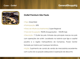 25
Outlet Premium São Paulo
Tipo: Greenfield
Participação: 50%
Área de influência (habitantes): Super Regional
Taxa de Ocupação: 98,0% (inauguração) - 100,0% hoje
Descrição: 1º Outlet do país. Entrada das principais marcas nos país
com operações de outlet. Localizado na rodovia que liga a capital
paulista e a região metropolitana de Campinas. Power Center
formado por hotel e por 2 parques temáticos.
Ação: Suprimento de canais de venda de mercadorias excedentes
com custos de ocupação adequados à operação de desconto
Case - Outlet
 