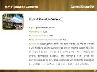 27
Unimart Shopping Campinas
Tipo: Open Lifestyle Center
Participação: 100%
% classe social B e C: 88%
Área de influência (habitantes): 277 mil
Descrição: Desenvolvido dentro do conceito de LifeStyle. O Unimart
é um shopping aberto que conjuga em um mesmo espaço lojas de
comércio e de conveniência. O conjunto de lojas fica voltado para
amplos corredores cobertos em harmonia com áreas de
conveniência ao ar livre, proporcionando um ambiente agradável
aos usuários e com custos operacionais reduzidos para os lojistas.
Unimart Shopping Campinas
 