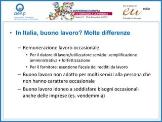 In Italia, buono lavoro? Molte differenze Remunerazione lavoro occasionale Per il datore di lavoro/utilizzatore servizio: semplificazione amministrativa + forfettizzazione  Per il fornitore: esenzione fiscale dei redditi da lavoro Buono lavoro non adatto per molti servizi alla persona che non hanno carattere occasionale  Buono lavoro idoneo a soddisfare bisogni occasionali anche delle imprese (es. vendemmia) 