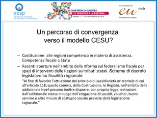 Un percorso di convergenza  verso il modello CESU? Costituzione: alle regioni competenza in materia di assistenza. Competenza fiscale a Stato  Recenti aperture nell’ambito della riforma sul federalismo fiscale per spazi di interventi delle Regioni sui tributi statali.  Schema di decreto legislativo su fiscalità regionale: “ Al fine di favorire l’attuazione del principio di sussidiarietà orizzontale di cui all’articolo 118, quarto comma, della Costituzione, le Regioni, nell’ambito della addizionale Irpef possono inoltre disporre, con propria legge, detrazioni dall’addizionale stessa in luogo dell'erogazione di sussidi, voucher, buoni servizio e altre misure di sostegno sociale previste dalla legislazione regionale.” 