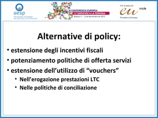 Alternative di policy: estensione degli incentivi fiscali potenziamento politiche di offerta servizi estensione dell’utilizzo di “vouchers” Nell’erogazione prestazioni LTC Nelle politiche di conciliazione 