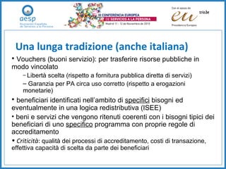 Una lunga tradizione (anche italiana) Vouchers (buoni servizio): per trasferire risorse pubbliche in modo vincolato Libertà scelta (rispetto a fornitura pubblica diretta di servizi) Garanzia per PA circa uso corretto (rispetto a erogazioni monetarie) beneficiari identificati nell’ambito di  specifici  bisogni ed eventualmente in una logica redistributiva (ISEE) beni e servizi che vengono ritenuti coerenti con i bisogni tipici dei beneficiari di uno  specifico  programma con proprie regole di accreditamento Criticità :  qualità dei processi di accreditamento, costi di transazione, effettiva capacità di scelta da parte dei beneficiari 