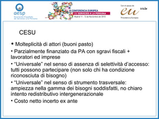 Molteplicità di attori (buoni pasto) Parzialmente finanziato da PA con sgravi fiscali + lavoratori ed imprese “ Universale” nel senso di assenza di selettività d’accesso: tutti possono partecipare (non solo chi ha condizione riconosciuta di bisogno) “ Universale” nel senso di strumento trasversale: ampiezza nella gamma dei bisogni soddisfatti, no chiaro intento redistributivo intergenerazionale Costo netto incerto ex ante CESU 